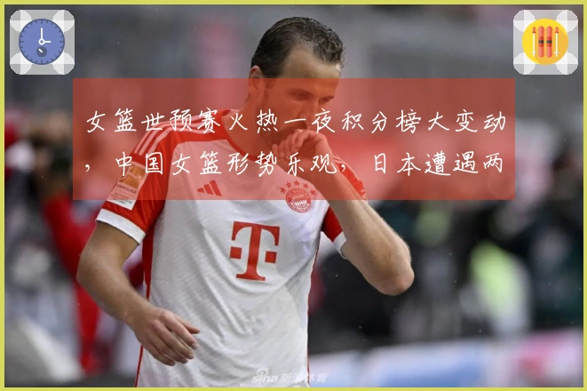 女篮世预赛火热一夜积分榜大变动，中国女篮形势乐观，日本遭遇两连败困境
