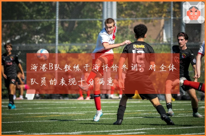 海港B队教练于海评价冬训：对全体队员的表现十分满意