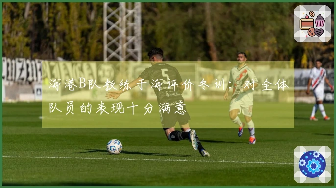 海港B队教练于海评价冬训：对全体队员的表现十分满意