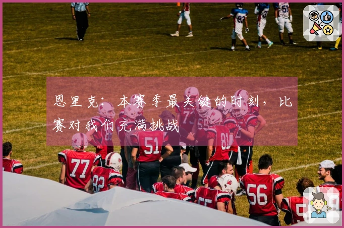 恩里克：本赛季最关键的时刻，比赛对我们充满挑战