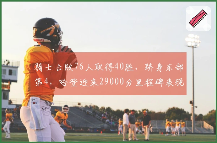 骑士击败76人取得40胜，跻身东部第4，哈登迎来29000分里程碑表现21+5+5