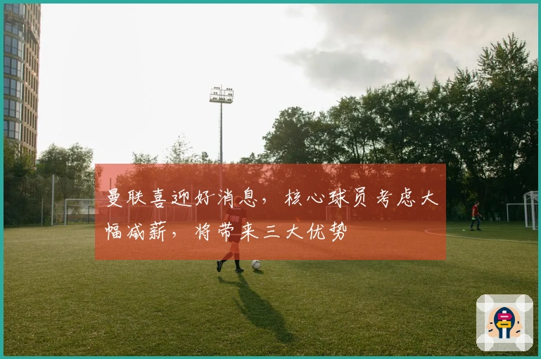 曼联喜迎好消息，核心球员考虑大幅减薪，将带来三大优势