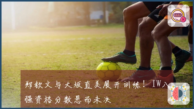 郑钦文与大坂直美展开训练！IW八强资格分数悬而未决