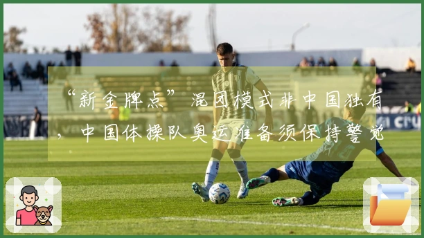 “新金牌点”混团模式非中国独有,中国体操队奥运准备须保持警觉