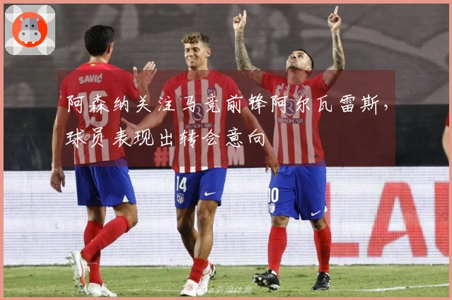 阿森纳关注马竞前锋阿尔瓦雷斯，球员表现出转会意向