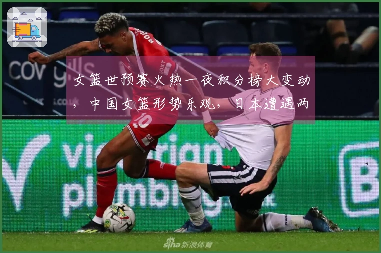 女篮世预赛火热一夜积分榜大变动，中国女篮形势乐观，日本遭遇两连败困境