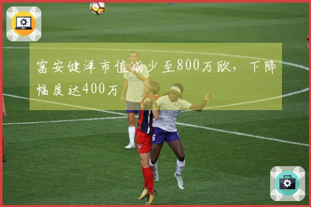 富安健洋市值减少至800万欧，下降幅度达400万