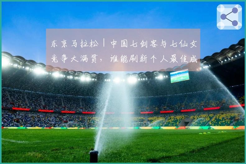 东京马拉松｜中国七剑客与七仙女竞争大满贯，谁能刷新个人最佳成为焦点